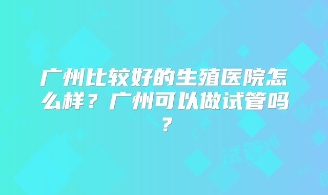 广州比较好的生殖医院怎么样？广州可以做试管吗？