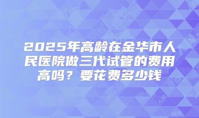 2025年高龄在金华市人民医院做三代试管的费用高吗?要花费多少钱