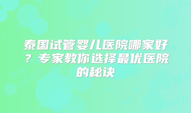 泰国试管婴儿医院哪家好？专家教你选择最优医院的秘诀