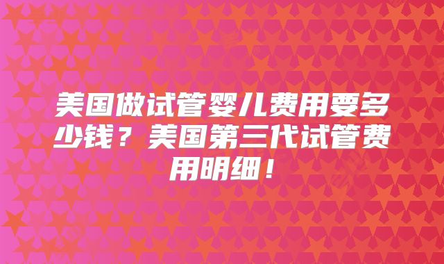 美国做试管婴儿费用要多少钱?美国第三代试管费用明细!