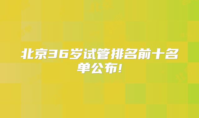 北京36岁试管排名前十名单公布!