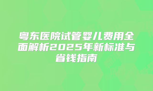 粤东医院试管婴儿费用全面解析2025年新标准与省钱指南