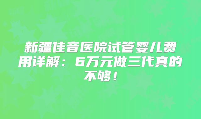 新疆佳音医院试管婴儿费用详解：6万元做三代真的不够！