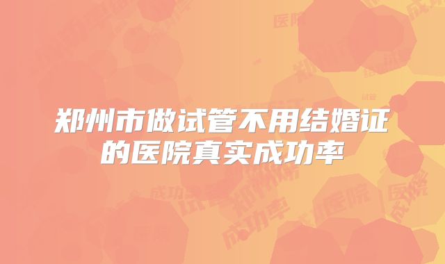 郑州市做试管不用结婚证的医院真实成功率