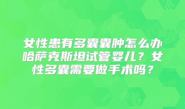 女性患有多囊囊肿怎么办哈萨克斯坦试管婴儿？女性多囊需要做手术吗？