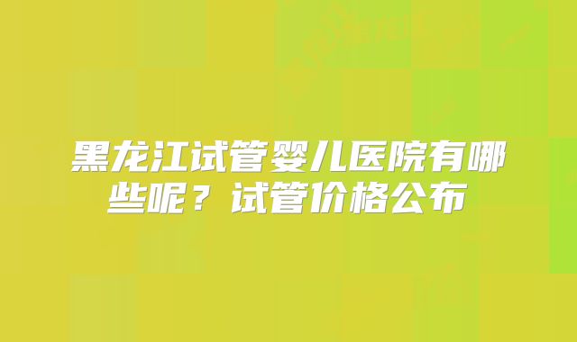 黑龙江试管婴儿医院有哪些呢?试管价格公布