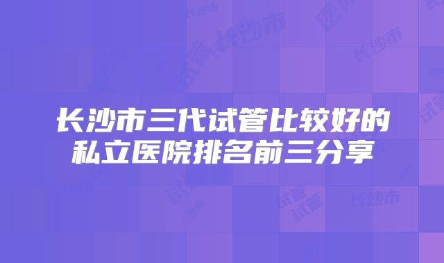 长沙市三代试管比较好的私立医院排名前三分享