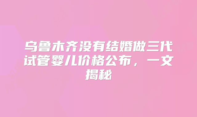 乌鲁木齐没有结婚做三代试管婴儿价格公布,一文揭秘