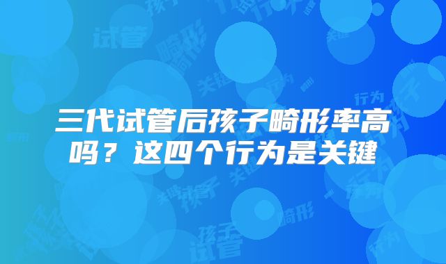 三代试管后孩子畸形率高吗？这四个行为是关键