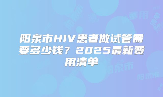 阳泉市HIV患者做试管需要多少钱？2025最新费用清单