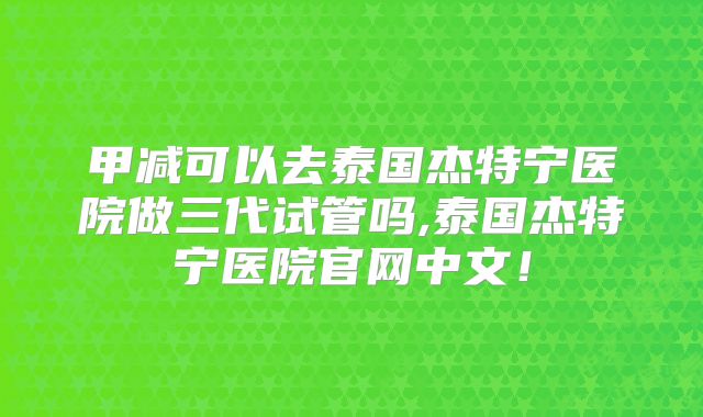 甲减可以去泰国杰特宁医院做三代试管吗,泰国杰特宁医院官网中文!