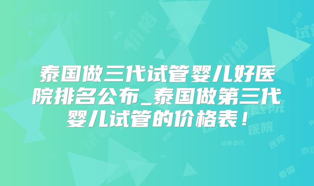 泰国做三代试管婴儿好医院排名公布_泰国做第三代婴儿试管的价格表！