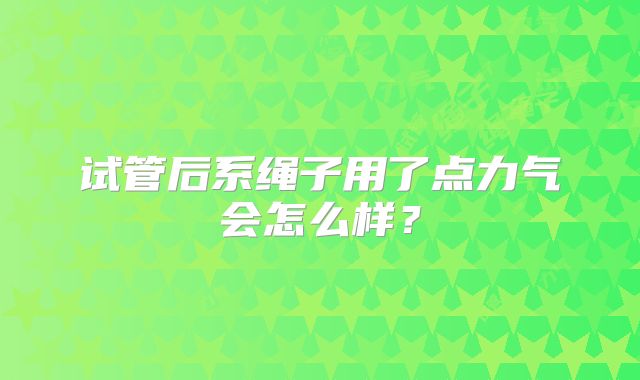 试管后系绳子用了点力气会怎么样？