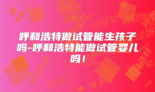 呼和浩特做试管能生孩子吗-呼和浩特能做试管婴儿吗！