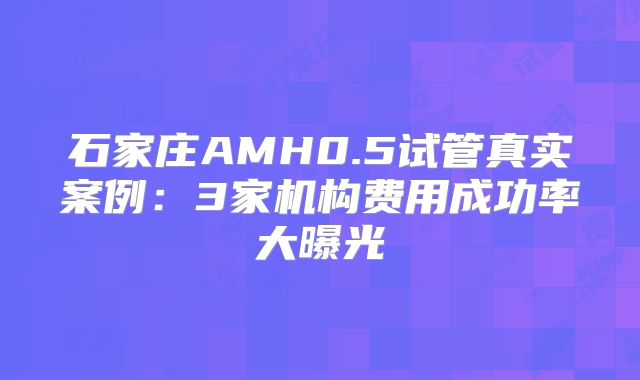 石家庄AMH0.5试管真实案例：3家机构费用成功率大曝光