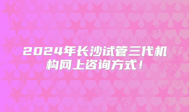 2024年长沙试管三代机构网上咨询方式！