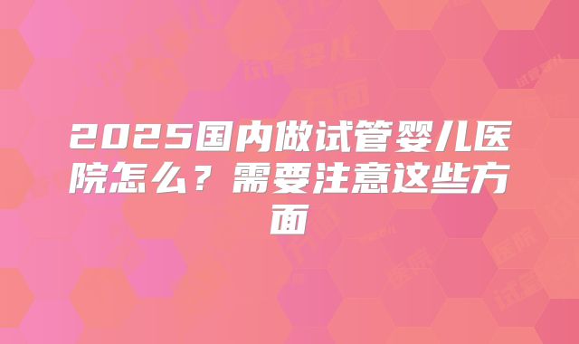 2025国内做试管婴儿医院怎么?需要注意这些方面