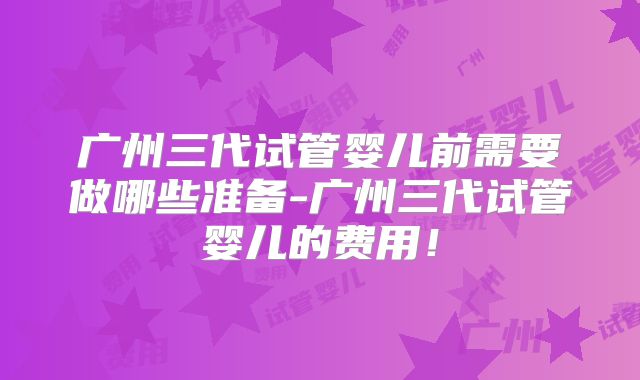 广州三代试管婴儿前需要做哪些准备-广州三代试管婴儿的费用!