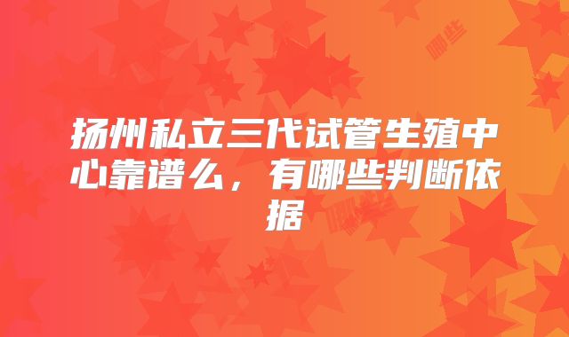 扬州私立三代试管生殖中心靠谱么，有哪些判断依据