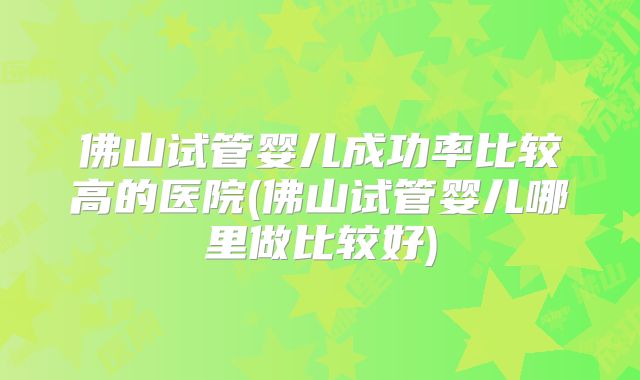 佛山试管婴儿成功率比较高的医院(佛山试管婴儿哪里做比较好)