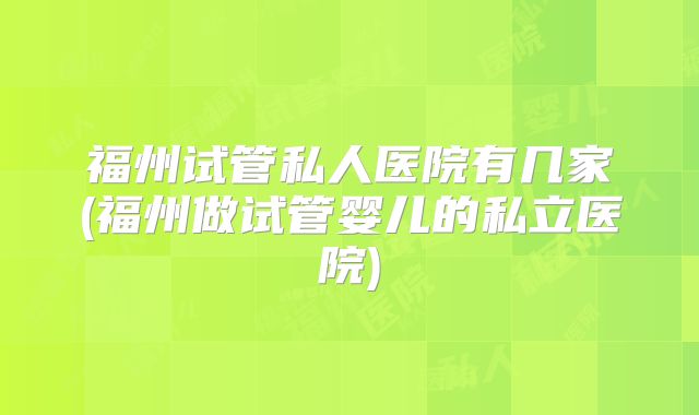 福州试管私人医院有几家(福州做试管婴儿的私立医院)