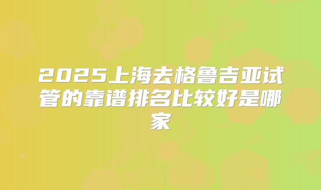 2025上海去格鲁吉亚试管的靠谱排名比较好是哪家