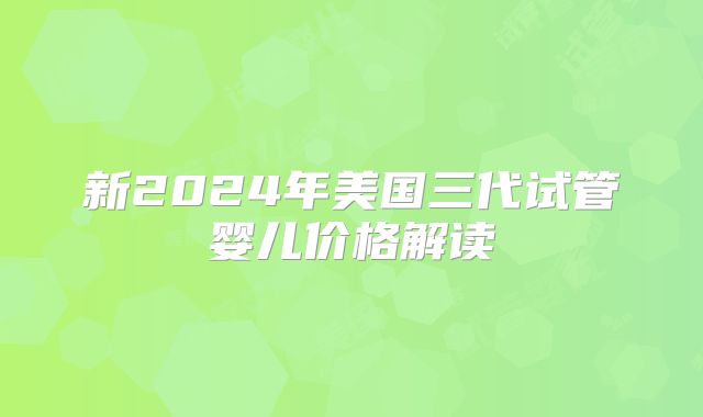 新2024年美国三代试管婴儿价格解读