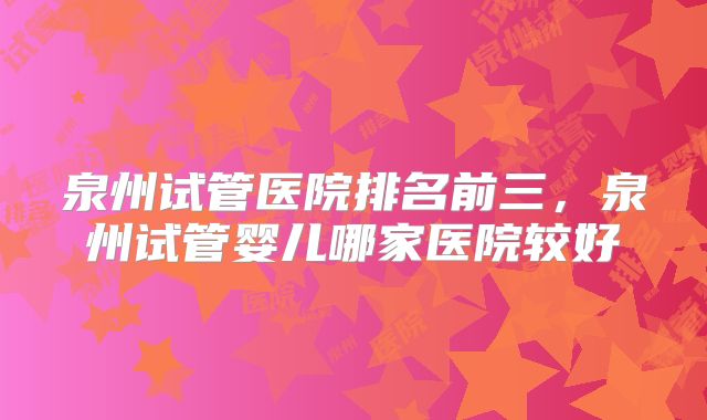 泉州试管医院排名前三，泉州试管婴儿哪家医院较好