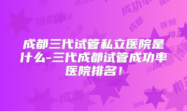 成都三代试管私立医院是什么-三代成都试管成功率医院排名！