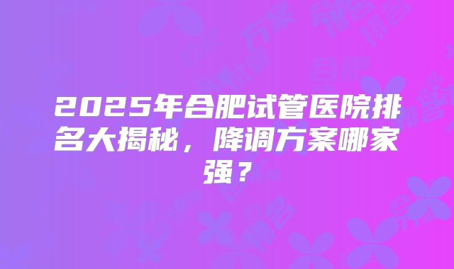 2025年合肥试管医院排名大揭秘，降调方案哪家强？