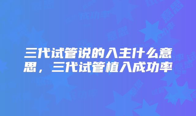 三代试管说的入主什么意思,三代试管植入成功率