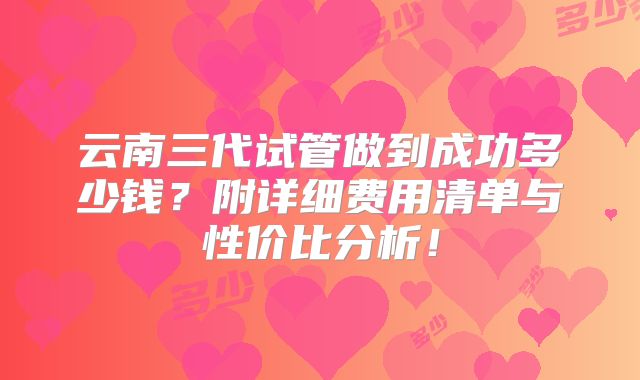 云南三代试管做到成功多少钱?附详细费用清单与性价比分析!