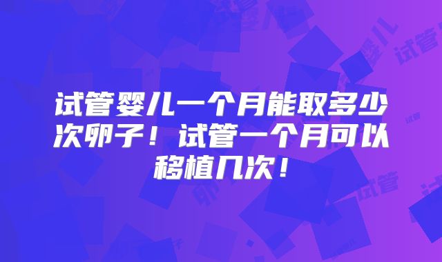 试管婴儿一个月能取多少次卵子！试管一个月可以移植几次！