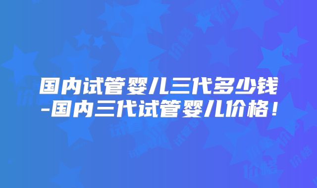 国内试管婴儿三代多少钱-国内三代试管婴儿价格!
