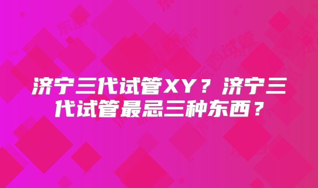 济宁三代试管XY？济宁三代试管最忌三种东西？