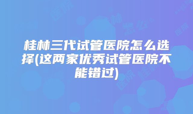 桂林三代试管医院怎么选择(这两家优秀试管医院不能错过)