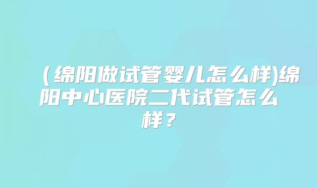 (绵阳做试管婴儿怎么样)绵阳中心医院二代试管怎么样?