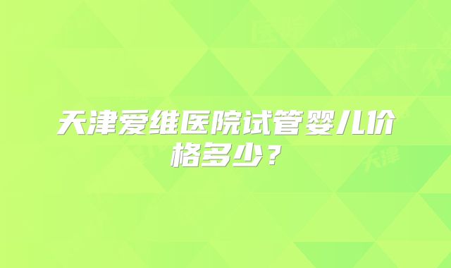 天津爱维医院试管婴儿价格多少？