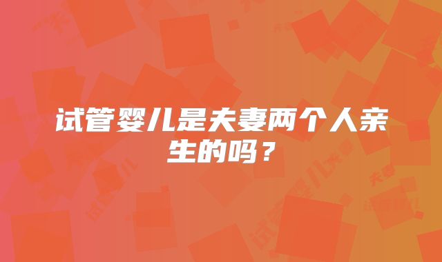 试管婴儿是夫妻两个人亲生的吗？