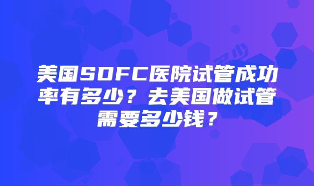 美国SDFC医院试管成功率有多少？去美国做试管需要多少钱？