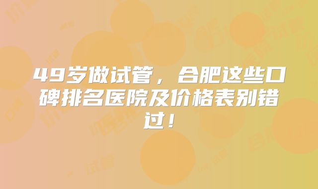 49岁做试管，合肥这些口碑排名医院及价格表别错过！