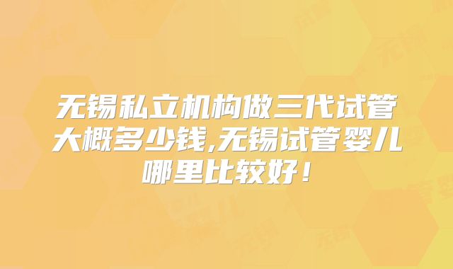 无锡私立机构做三代试管大概多少钱,无锡试管婴儿哪里比较好!