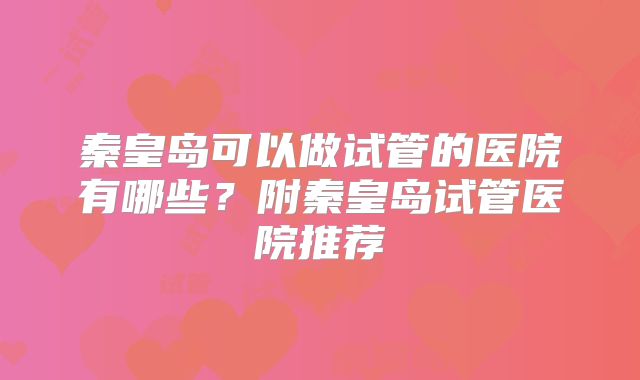 秦皇岛可以做试管的医院有哪些？附秦皇岛试管医院推荐