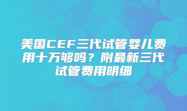 美国CEF三代试管婴儿费用十万够吗?附最新三代试管费用明细