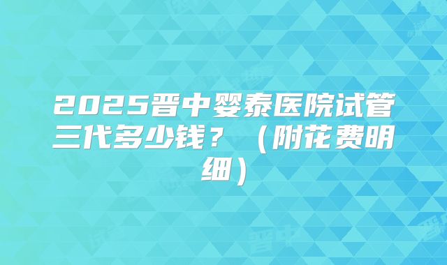2025晋中婴泰医院试管三代多少钱?(附花费明细)