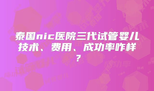 泰国nic医院三代试管婴儿技术、费用、成功率咋样？