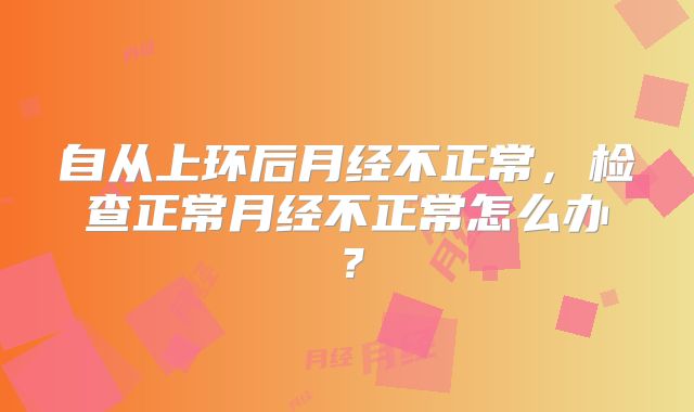 自从上环后月经不正常,检查正常月经不正常怎么办?