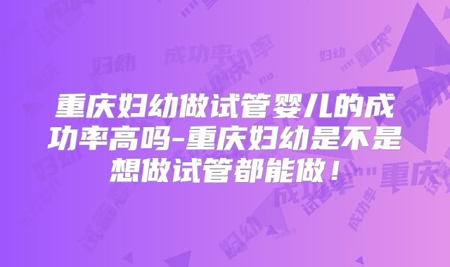 重庆妇幼做试管婴儿的成功率高吗-重庆妇幼是不是想做试管都能做！