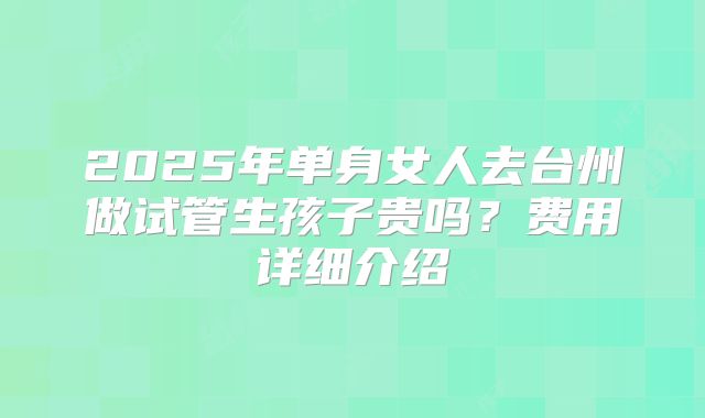 2025年单身女人去台州做试管生孩子贵吗?费用详细介绍