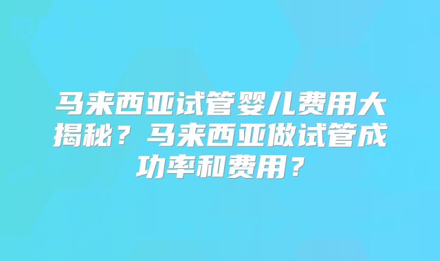 马来西亚试管婴儿费用大揭秘?马来西亚做试管成功率和费用?